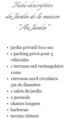 Fiche descriptive du Jardin de la maison "Au Jardin" jardin privatif 600 m2 1 parking privé pour 3 véhicules 1 terrasse sud rectangulaire 12m2 1terrasse nord circulaire 3m de diamètre 1 salon de jardin 2 parasols chaises longues barbecue terrain clôturé