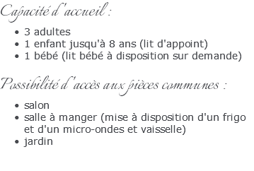 Capacité d'accueil : 3 adultes 1 enfant jusqu'à 8 ans (lit d'appoint) 1 bébé (lit bébé à disposition sur demande) Possibilité d'accès aux pièces communes : salon salle à manger (mise à disposition d'un frigo et d'un micro-ondes et vaisselle) jardin 