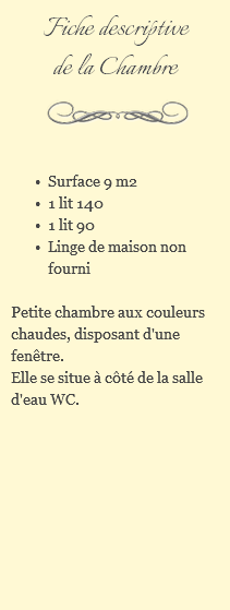 Fiche descriptive de la Chambre ﷯ Surface 9 m2 1 lit 140 1 lit 90 Linge de maison non fourni Petite chambre aux couleurs chaudes, disposant d'une fenêtre. Elle se situe à côté de la salle d'eau WC. 