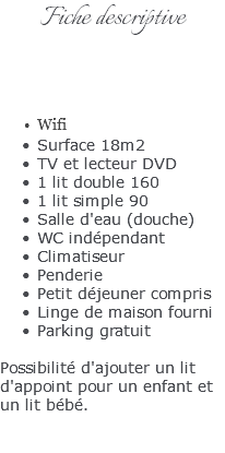 Fiche descriptive Wifi Surface 18m2 TV et lecteur DVD 1 lit double 160 1 lit simple 90 Salle d'eau (douche) WC indépendant Climatiseur Penderie Petit déjeuner compris Linge de maison fourni Parking gratuit Possibilité d'ajouter un lit d'appoint pour un enfant et un lit bébé. 