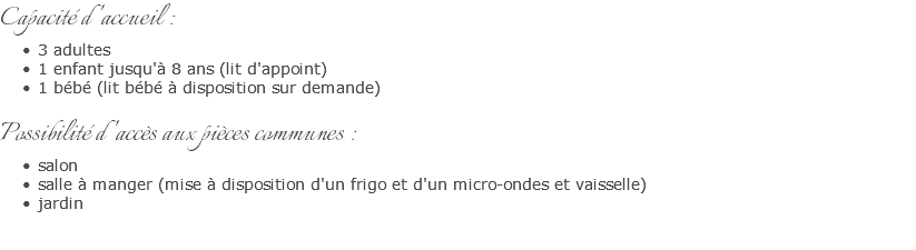 Capacité d'accueil : 3 adultes 1 enfant jusqu'à 8 ans (lit d'appoint) 1 bébé (lit bébé à disposition sur demande) Possibilité d'accès aux pièces communes : salon salle à manger (mise à disposition d'un frigo et d'un micro-ondes et vaisselle) jardin 
