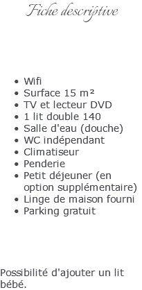 Fiche descriptive Wifi Surface 15 m² TV et lecteur DVD 1 lit double 140 Salle d'eau (douche) WC indépendant Climatiseur Penderie Petit déjeuner (en option supplémentaire) Linge de maison fourni Parking gratuit Possibilité d'ajouter un lit bébé.