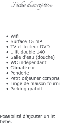 Fiche descriptive Wifi Surface 15 m² TV et lecteur DVD 1 lit double 140 Salle d'eau (douche) WC indépendant Climatiseur Penderie Petit déjeuner compris Linge de maison fourni Parking gratuit Possibilité d'ajouter un lit bébé.