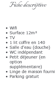 Fiche descriptive Wifi Surface 12m² TV 1 lit coffre en 140 Salle d'eau (douche) WC indépendant Petit déjeuner (en option supplémentaire) Linge de maison fourni Parking gratuit 
