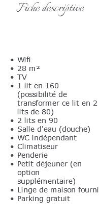 Fiche descriptive Wifi 28 m² TV 1 lit en 160  (possibilité de transformer ce lit en 2 lits de 80) 2 lits en 90 Salle d'eau (douche) WC indépendant Climatiseur Penderie Petit déjeuner (en option supplémentaire) Linge de maison fourni Parking gratuit 