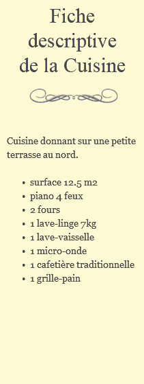 Fiche descriptive de la Cuisine ﷯ Cuisine donnant sur une petite terrasse au nord. surface 12.5 m2 piano 4 feux 2 fours 1 lave-linge 7kg 1 lave-vaisselle 1 micro-onde 1 cafetière traditionnelle 1 grille-pain